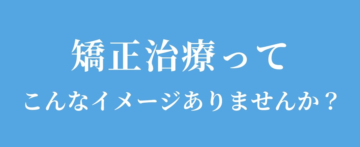 矯正治療ってこんなイメージありませんか？