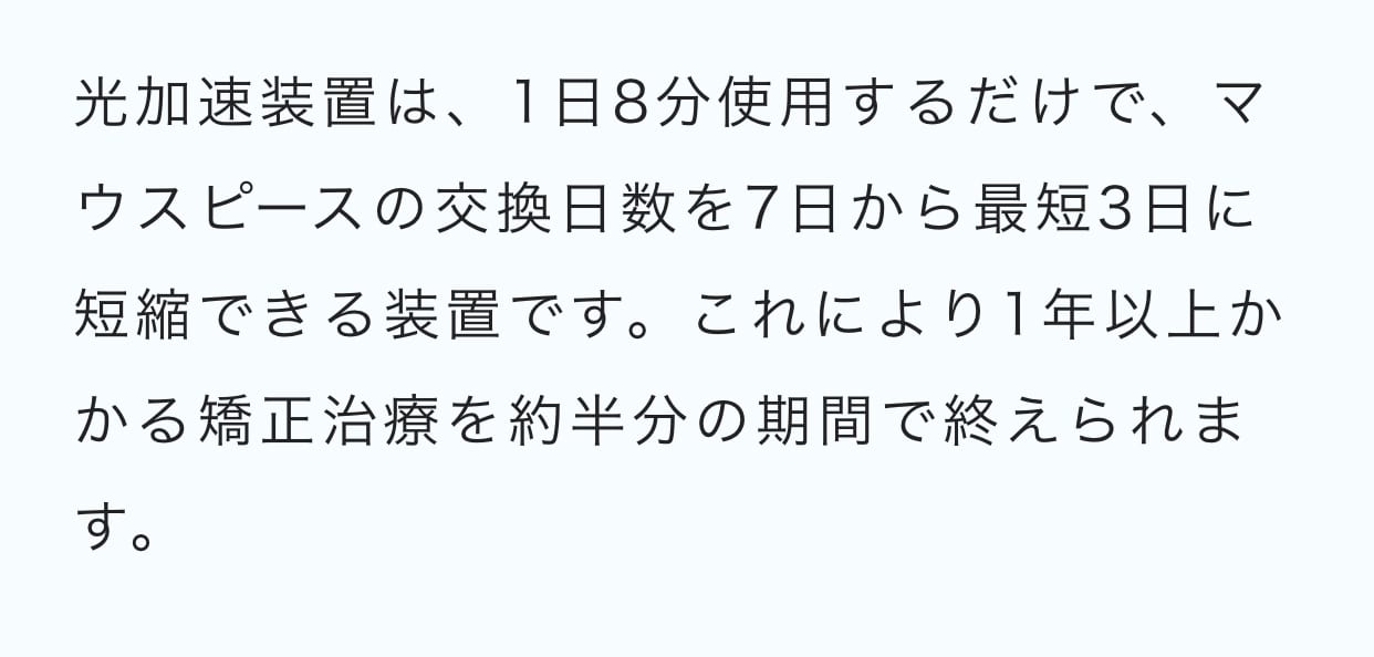 光加速装置は、1日8分使用するだけで、通常7日で交換するマウスピースを最短3日に短縮できる装置です。これにより1年以上かかる矯正治療を約半分の期間で終えられます。