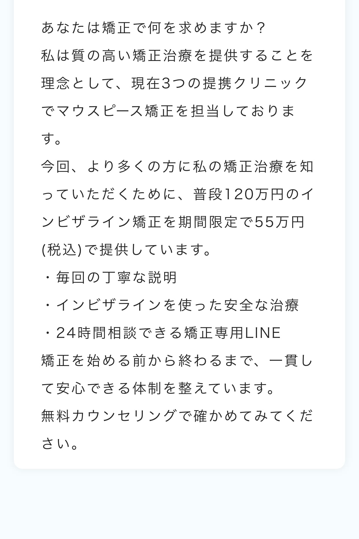 あなたは矯正治療でどんなことを求めますか？
【患者様に安全なマウスピース矯正治療届ける】この理念をもちながら日々診療にあたっています。
今回、より多くの方に私の矯正治療を知っていただくために、普段110万円で行っているインビザライン矯正を期間限定で55万円(税込)で提供しています。
・毎回の丁寧な説明
・インビザラインを使った安全な治療
・24時間相談できる矯正専用LINE
矯正を始める前から終わるまで、一貫して安心できる体制を整えています。
まずは無料の矯正相談にいらしてみてください。